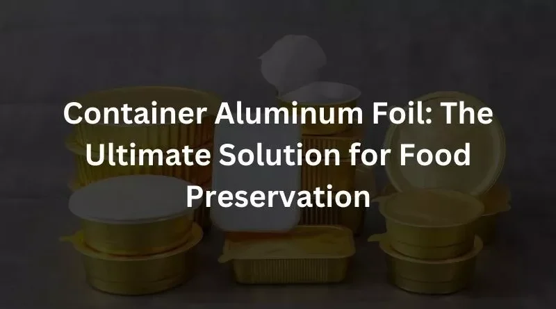 Container Aluminum Foil: The Ultimate Solution for Food Preservation